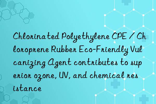 Chlorinated Polyethylene CPE / Chloroprene Rubber Eco-Friendly Vulcanizing Agent contributes to superior ozone, UV, and chemical resistance