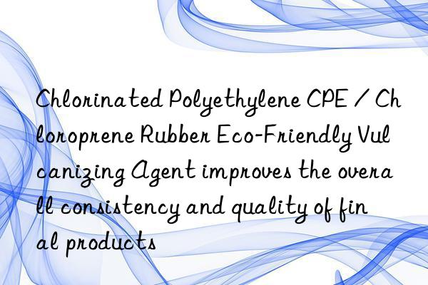 Chlorinated Polyethylene CPE / Chloroprene Rubber Eco-Friendly Vulcanizing Agent improves the overall consistency and quality of final products