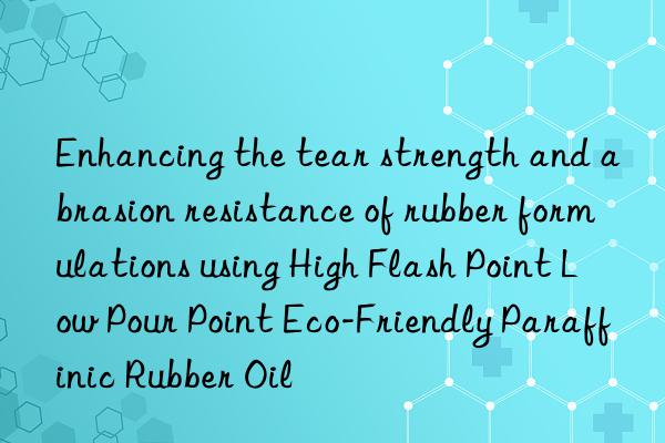 Enhancing the tear strength and abrasion resistance of rubber formulations using High Flash Point Low Pour Point Eco-Friendly Paraffinic Rubber Oil