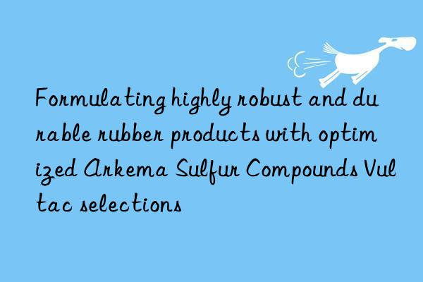Formulating highly robust and durable rubber products with optimized Arkema Sulfur Compounds Vultac selections