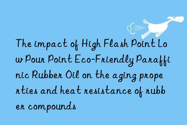 The impact of High Flash Point Low Pour Point Eco-Friendly Paraffinic Rubber Oil on the aging properties and heat resistance of rubber compounds