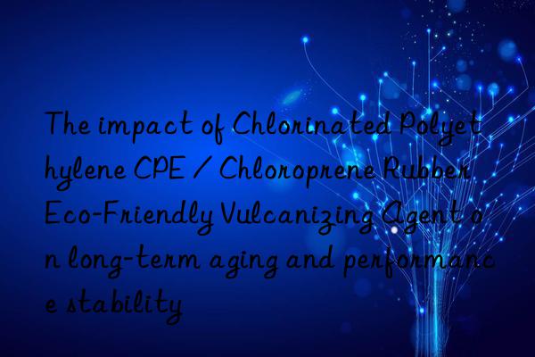 The impact of Chlorinated Polyethylene CPE / Chloroprene Rubber Eco-Friendly Vulcanizing Agent on long-term aging and performance stability