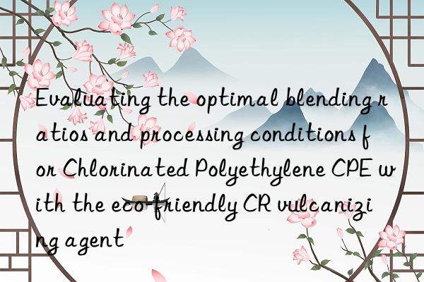 Evaluating the optimal blending ratios and processing conditions for Chlorinated Polyethylene CPE with the eco-friendly CR vulcanizing agent