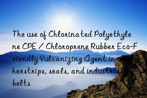 The use of Chlorinated Polyethylene CPE / Chloroprene Rubber Eco-Friendly Vulcanizing Agent in weatherstrips, seals, and industrial belts