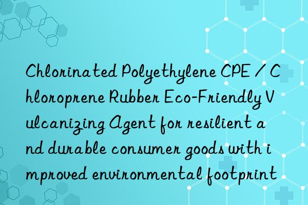 Chlorinated Polyethylene CPE / Chloroprene Rubber Eco-Friendly Vulcanizing Agent for resilient and durable consumer goods with improved environmental footprint