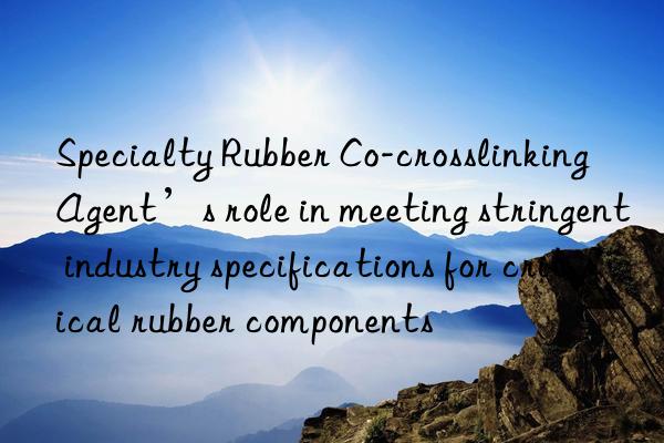 Specialty Rubber Co-crosslinking Agent’s role in meeting stringent industry specifications for critical rubber components