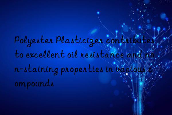 Polyester Plasticizer contributes to excellent oil resistance and non-staining properties in various compounds