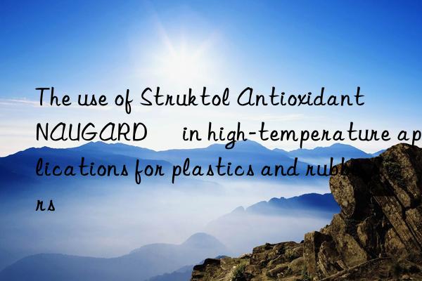 The use of Struktol Antioxidant NAUGARD® in high-temperature applications for plastics and rubbers