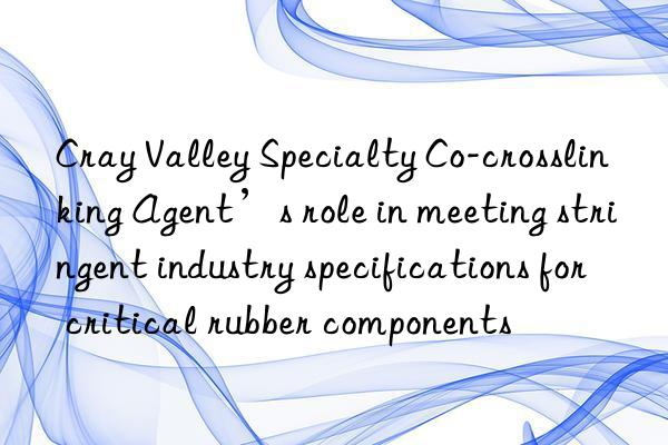 Cray Valley Specialty Co-crosslinking Agent’s role in meeting stringent industry specifications for critical rubber components