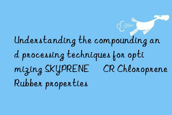 Understanding the compounding and processing techniques for optimizing SKYPRENE® CR Chloroprene Rubber properties