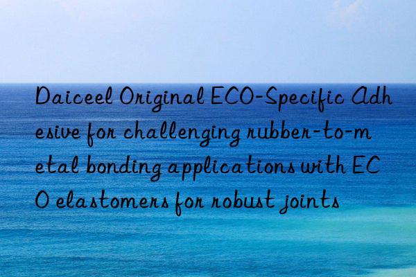 Daiceel Original ECO-Specific Adhesive for challenging rubber-to-metal bonding applications with ECO elastomers for robust joints