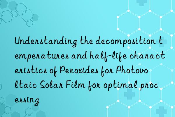 Understanding the decomposition temperatures and half-life characteristics of Peroxides for Photovoltaic Solar Film for optimal processing