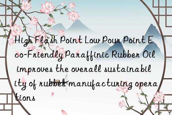 High Flash Point Low Pour Point Eco-Friendly Paraffinic Rubber Oil improves the overall sustainability of rubber manufacturing operations