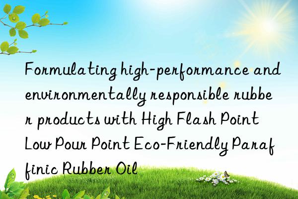 Formulating high-performance and environmentally responsible rubber products with High Flash Point Low Pour Point Eco-Friendly Paraffinic Rubber Oil