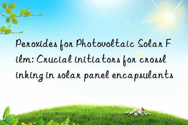 Peroxides for Photovoltaic Solar Film: Crucial initiators for crosslinking in solar panel encapsulants