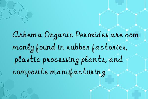 Arkema Organic Peroxides are commonly found in rubber factories, plastic processing plants, and composite manufacturing