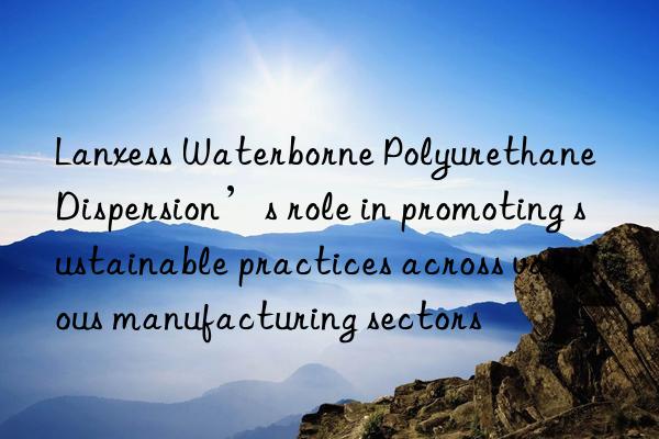Lanxess Waterborne Polyurethane Dispersion’s role in promoting sustainable practices across various manufacturing sectors