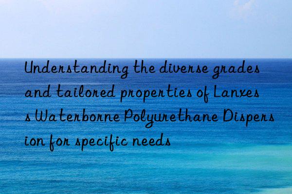 Understanding the diverse grades and tailored properties of Lanxess Waterborne Polyurethane Dispersion for specific needs