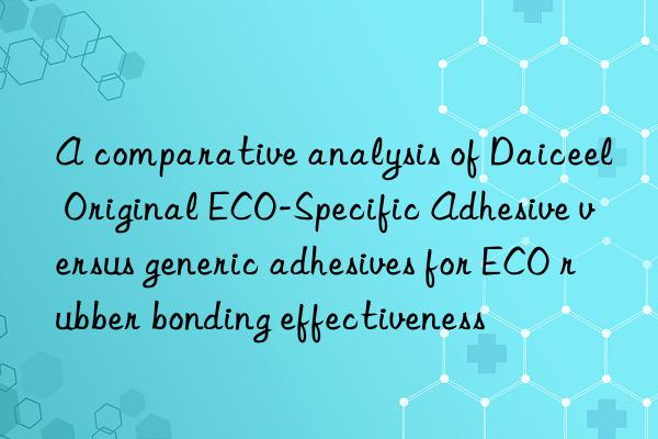 A comparative analysis of Daiceel Original ECO-Specific Adhesive versus generic adhesives for ECO rubber bonding effectiveness