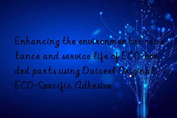 Enhancing the environmental resistance and service life of ECO-bonded parts using Daiceel Original ECO-Specific Adhesive