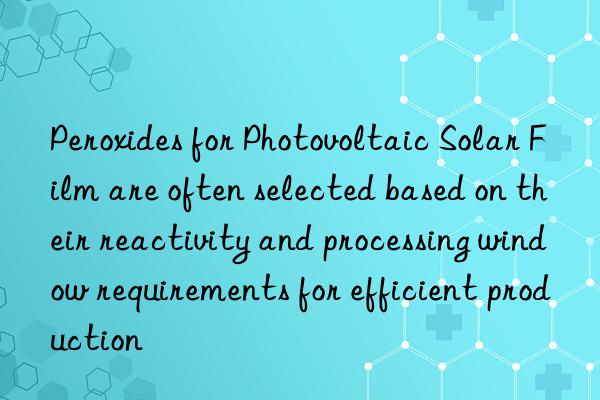 Peroxides for Photovoltaic Solar Film are often selected based on their reactivity and processing window requirements for efficient production