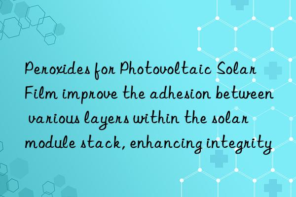 Peroxides for Photovoltaic Solar Film improve the adhesion between various layers within the solar module stack, enhancing integrity