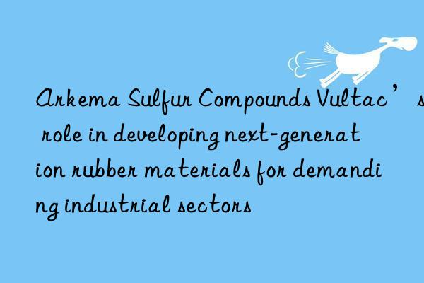Arkema Sulfur Compounds Vultac’s role in developing next-generation rubber materials for demanding industrial sectors