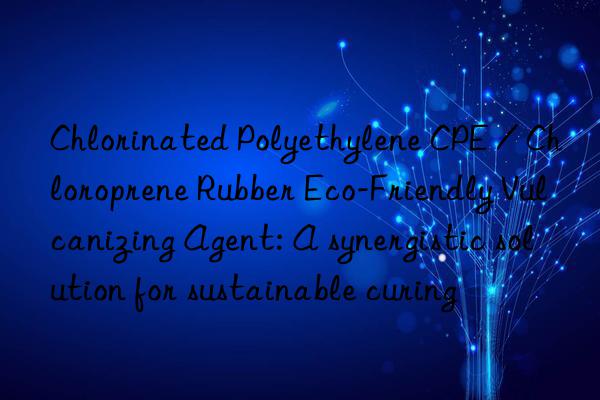 Chlorinated Polyethylene CPE / Chloroprene Rubber Eco-Friendly Vulcanizing Agent: A synergistic solution for sustainable curing