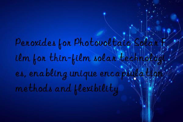 Peroxides for Photovoltaic Solar Film for thin-film solar technologies, enabling unique encapsulation methods and flexibility