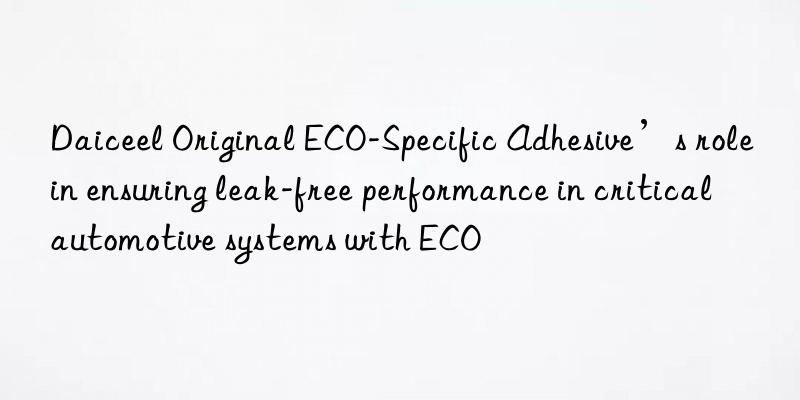 Daiceel Original ECO-Specific Adhesive’s role in ensuring leak-free performance in critical automotive systems with ECO