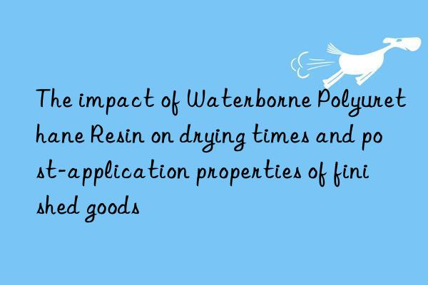 The impact of Waterborne Polyurethane Resin on drying times and post-application properties of finished goods