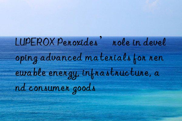 LUPEROX Peroxides’ role in developing advanced materials for renewable energy, infrastructure, and consumer goods