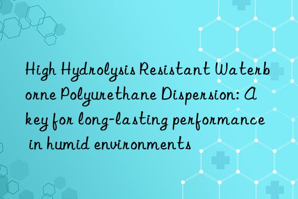 High Hydrolysis Resistant Waterborne Polyurethane Dispersion: A key for long-lasting performance in humid environments