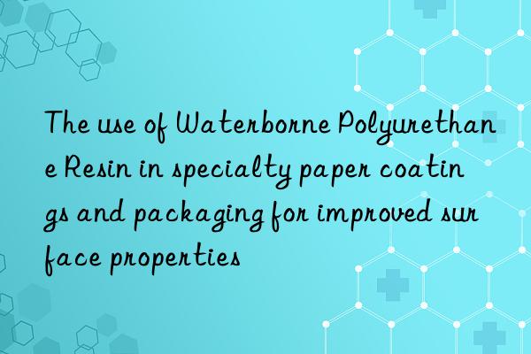 The use of Waterborne Polyurethane Resin in specialty paper coatings and packaging for improved surface properties