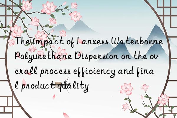 The impact of Lanxess Waterborne Polyurethane Dispersion on the overall process efficiency and final product quality