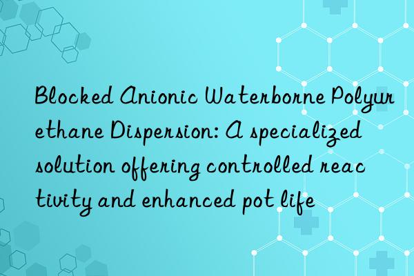 Blocked Anionic Waterborne Polyurethane Dispersion: A specialized solution offering controlled reactivity and enhanced pot life