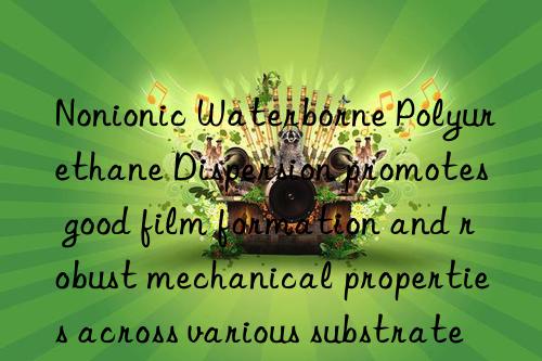 Nonionic Waterborne Polyurethane Dispersion promotes good film formation and robust mechanical properties across various substrates