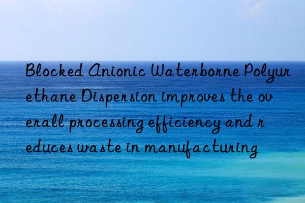 Blocked Anionic Waterborne Polyurethane Dispersion improves the overall processing efficiency and reduces waste in manufacturing