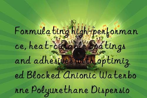 Formulating high-performance, heat-curable coatings and adhesives with optimized Blocked Anionic Waterborne Polyurethane Dispersion technology