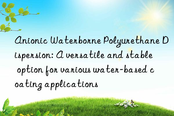 Anionic Waterborne Polyurethane Dispersion: A versatile and stable option for various water-based coating applications