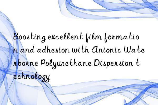 Boosting excellent film formation and adhesion with Anionic Waterborne Polyurethane Dispersion technology
