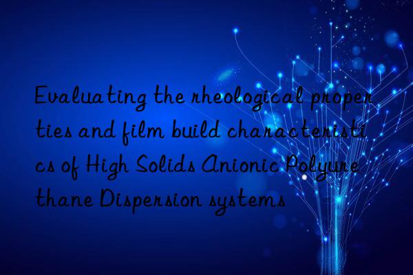 Evaluating the rheological properties and film build characteristics of High Solids Anionic Polyurethane Dispersion systems