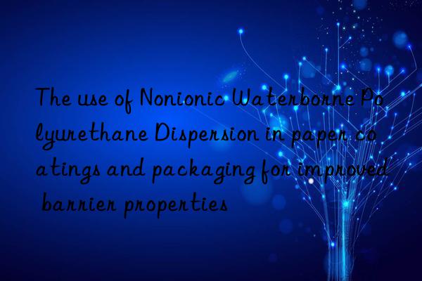 The use of Nonionic Waterborne Polyurethane Dispersion in paper coatings and packaging for improved barrier properties