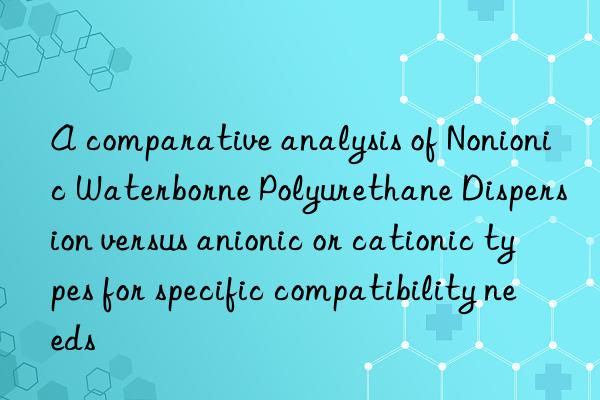 A comparative analysis of Nonionic Waterborne Polyurethane Dispersion versus anionic or cationic types for specific compatibility needs