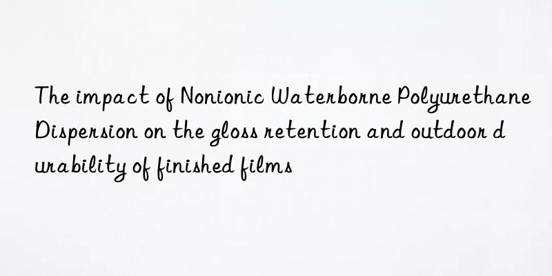 The impact of Nonionic Waterborne Polyurethane Dispersion on the gloss retention and outdoor durability of finished films