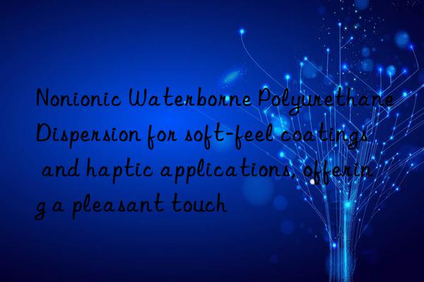 Nonionic Waterborne Polyurethane Dispersion for soft-feel coatings and haptic applications, offering a pleasant touch