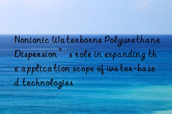 Nonionic Waterborne Polyurethane Dispersion’s role in expanding the application scope of water-based technologies
