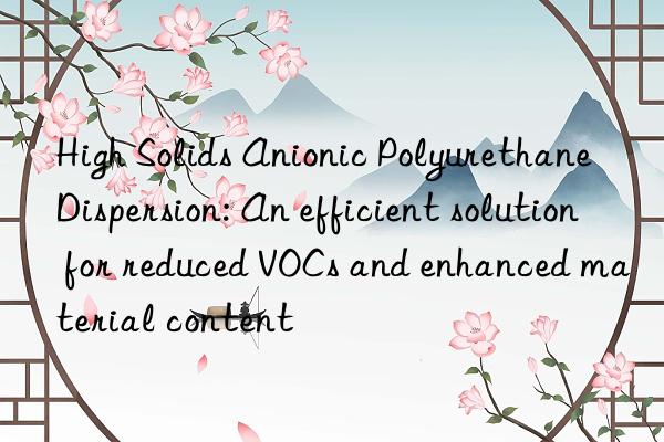 High Solids Anionic Polyurethane Dispersion: An efficient solution for reduced VOCs and enhanced material content