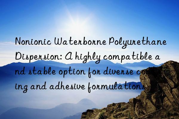 Nonionic Waterborne Polyurethane Dispersion: A highly compatible and stable option for diverse coating and adhesive formulations