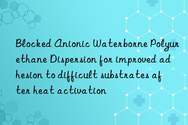 Blocked Anionic Waterborne Polyurethane Dispersion for improved adhesion to difficult substrates after heat activation